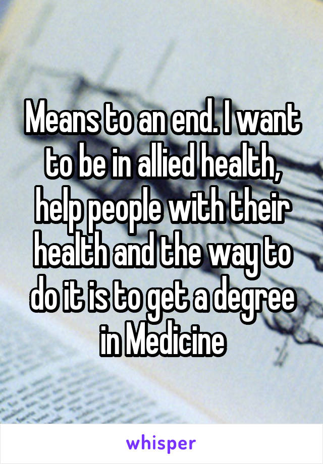 Means to an end. I want to be in allied health, help people with their health and the way to do it is to get a degree in Medicine