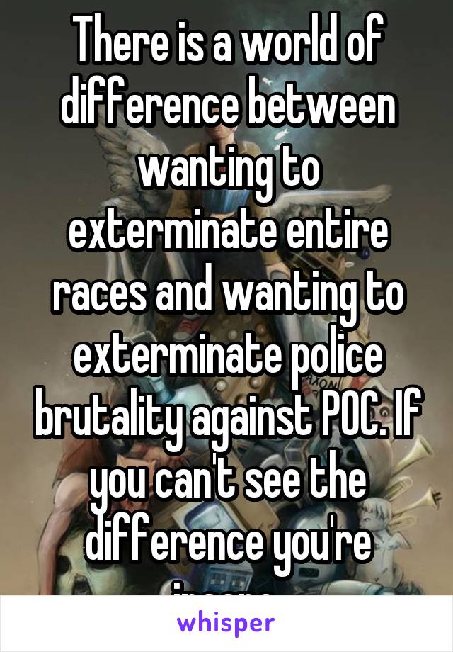 There is a world of difference between wanting to exterminate entire races and wanting to exterminate police brutality against POC. If you can't see the difference you're insane.
