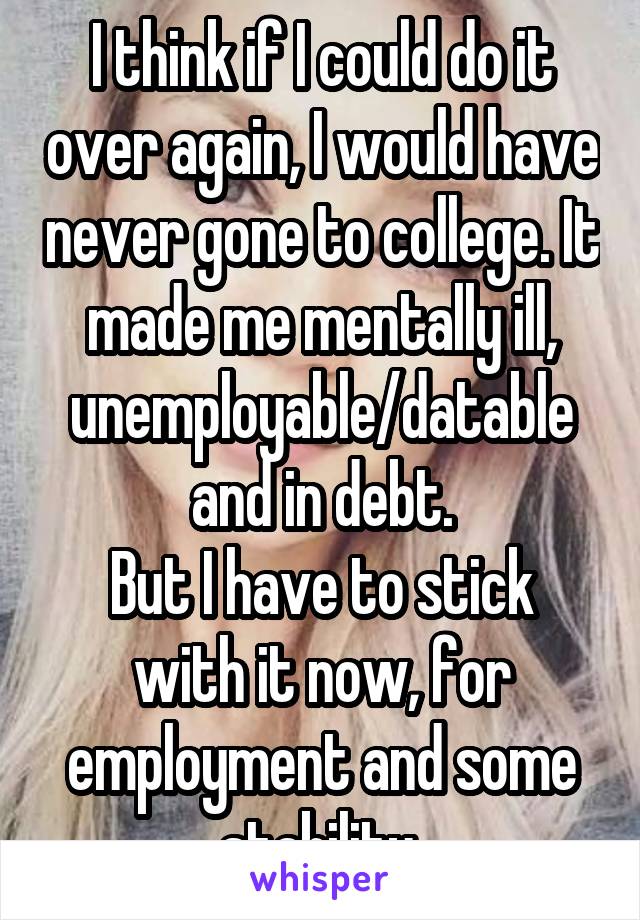 I think if I could do it over again, I would have never gone to college. It made me mentally ill, unemployable/datable and in debt.
But I have to stick with it now, for employment and some stability.