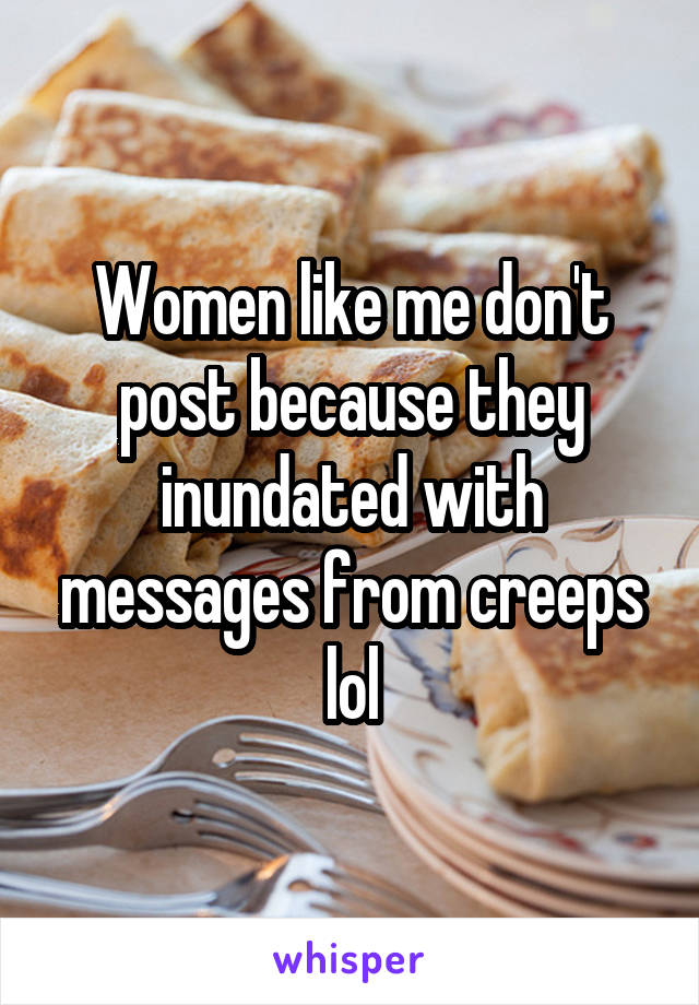 Women like me don't post because they inundated with messages from creeps lol