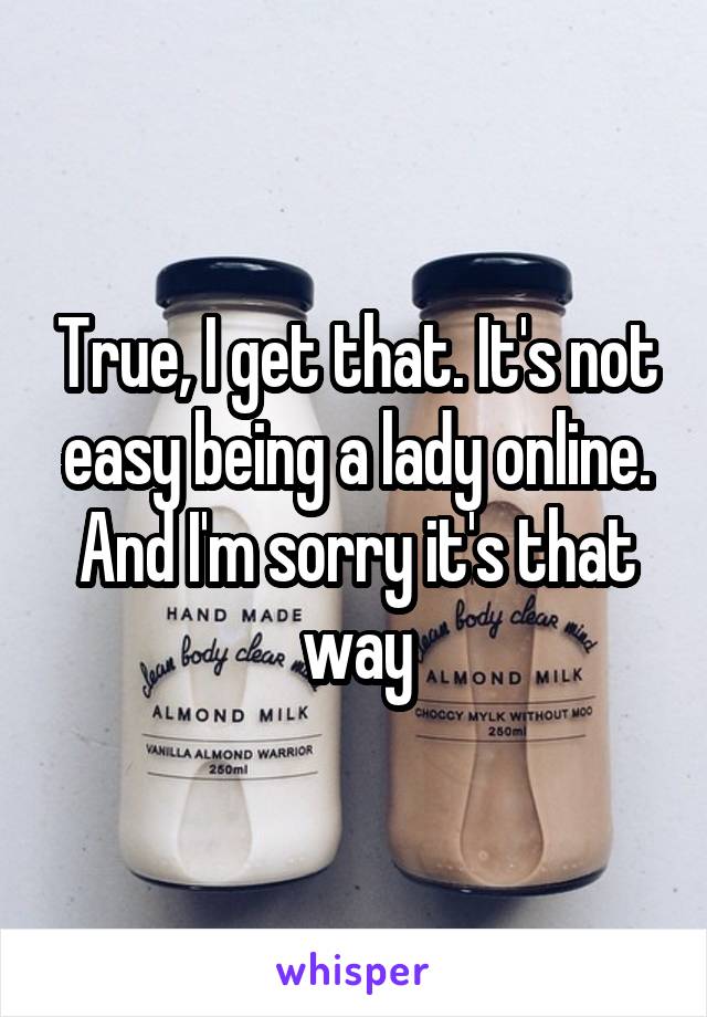 True, I get that. It's not easy being a lady online. And I'm sorry it's that way