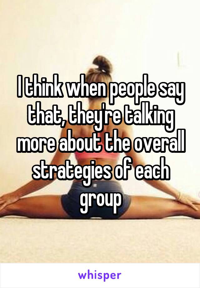I think when people say that, they're talking more about the overall strategies of each group
