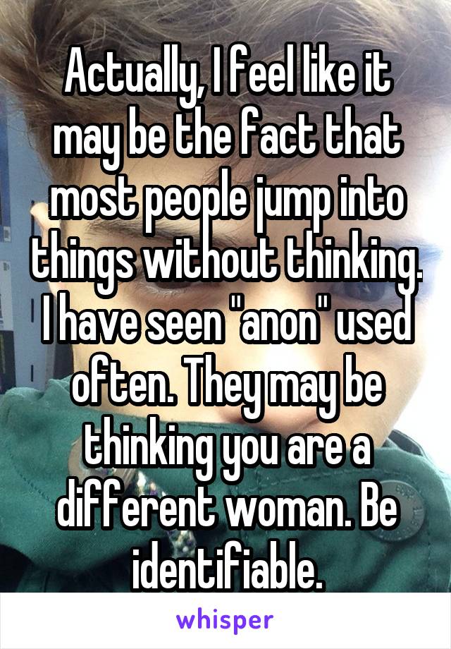 Actually, I feel like it may be the fact that most people jump into things without thinking. I have seen "anon" used often. They may be thinking you are a different woman. Be identifiable.