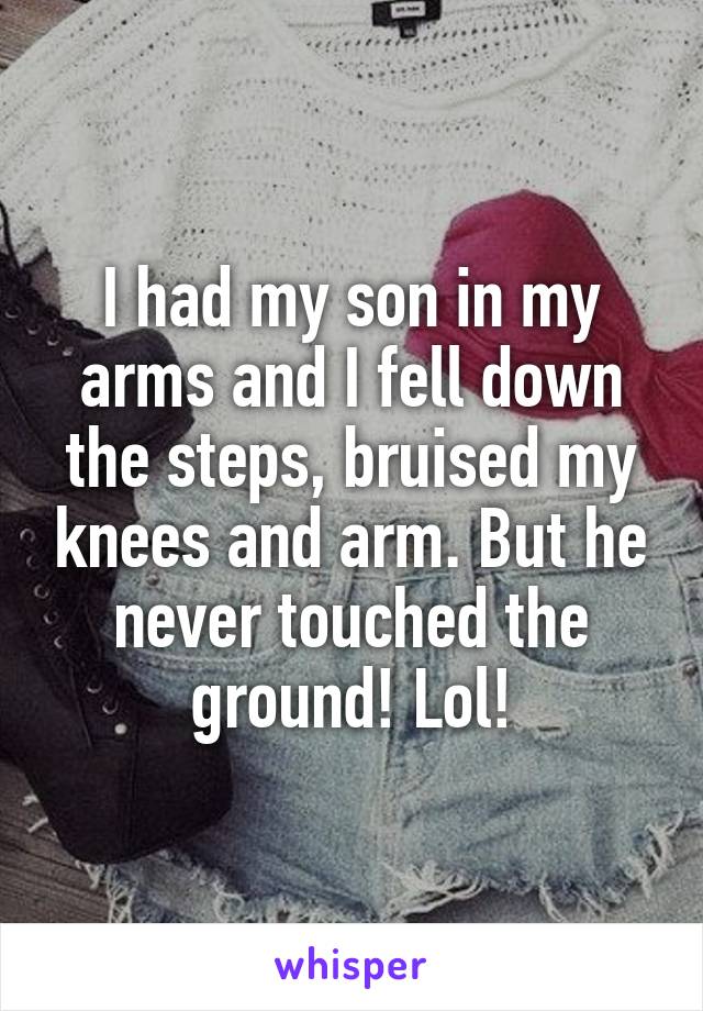 I had my son in my arms and I fell down the steps, bruised my knees and arm. But he never touched the ground! Lol!