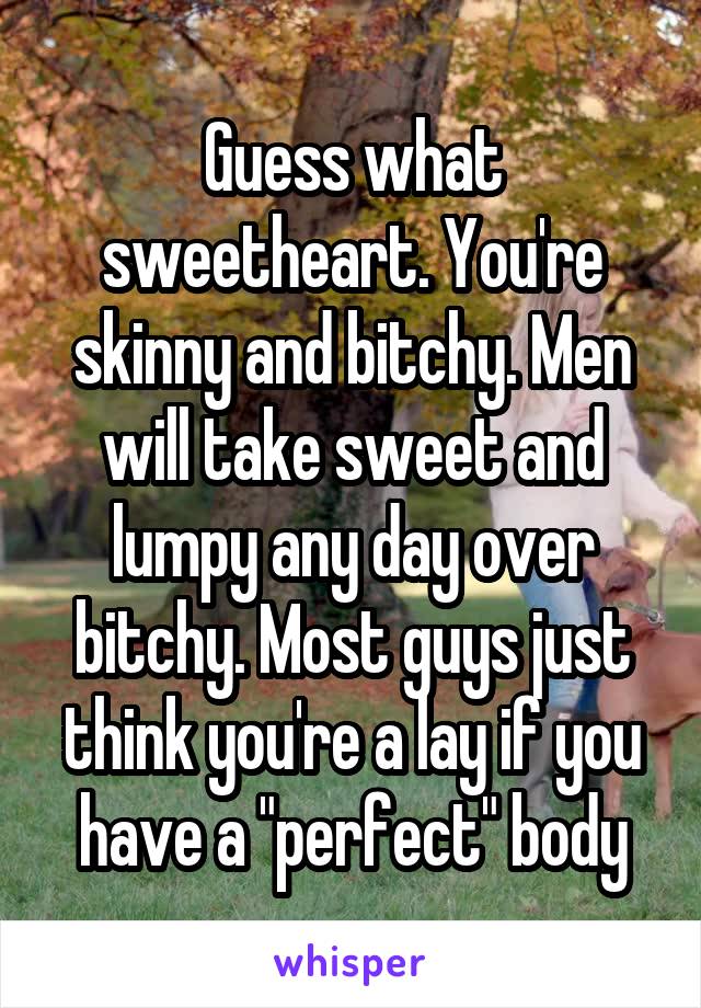 Guess what sweetheart. You're skinny and bitchy. Men will take sweet and lumpy any day over bitchy. Most guys just think you're a lay if you have a "perfect" body