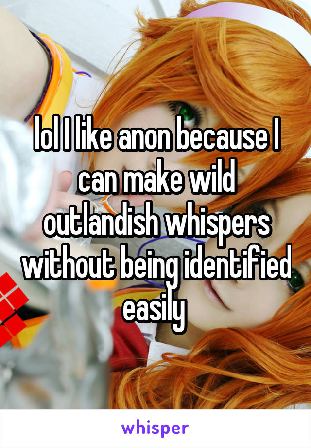 lol I like anon because I can make wild outlandish whispers without being identified easily 