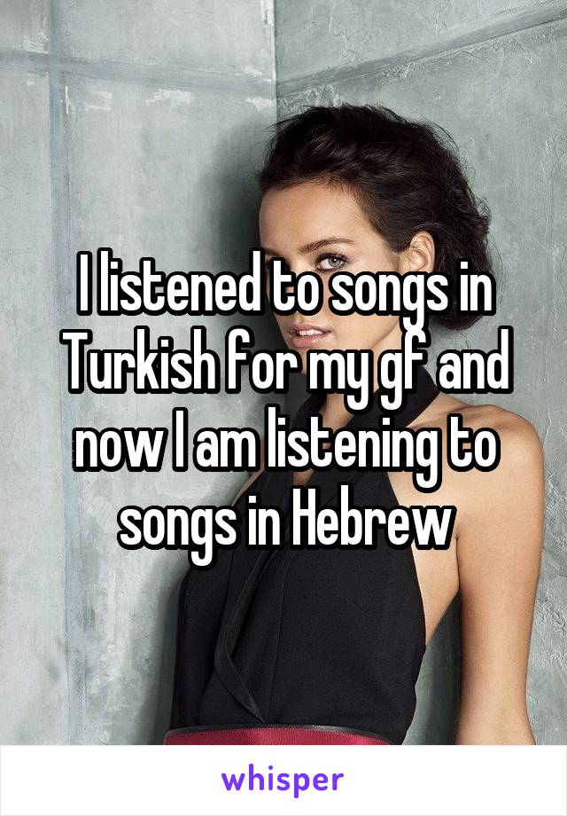 I listened to songs in Turkish for my gf and now I am listening to songs in Hebrew