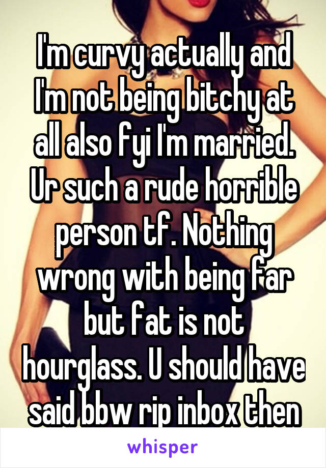 I'm curvy actually and I'm not being bitchy at all also fyi I'm married. Ur such a rude horrible person tf. Nothing wrong with being far but fat is not hourglass. U should have said bbw rip inbox then