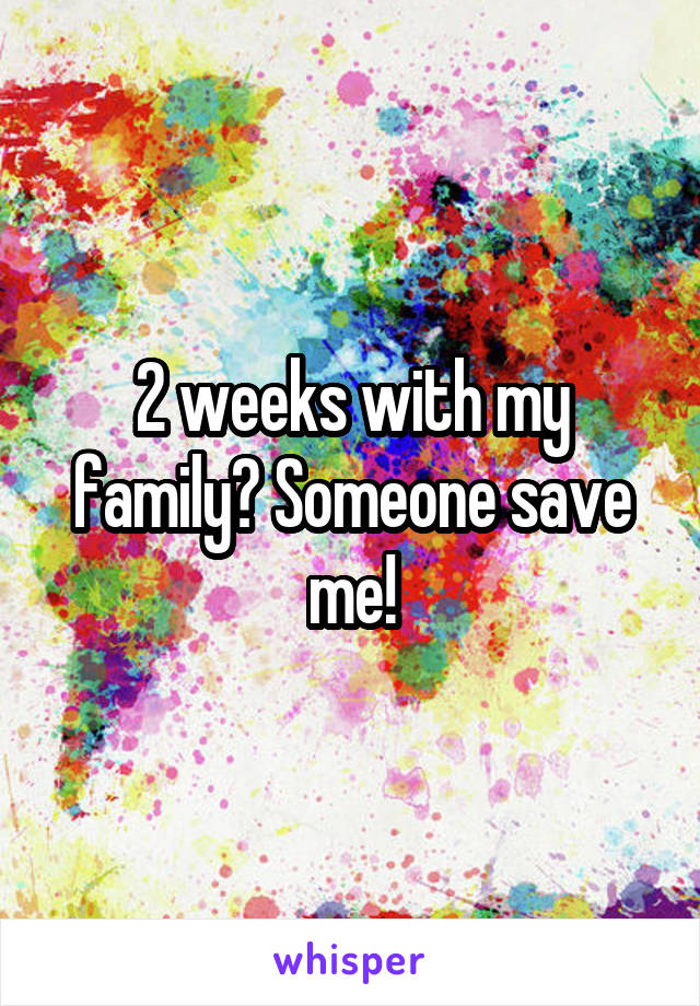 2 weeks with my family? Someone save me!