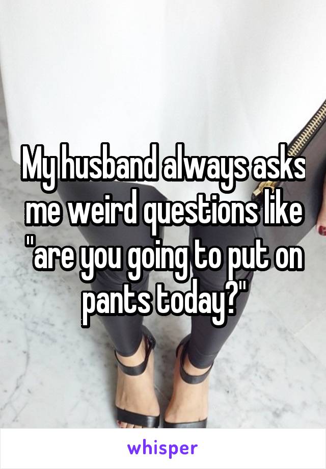 My husband always asks me weird questions like "are you going to put on pants today?"