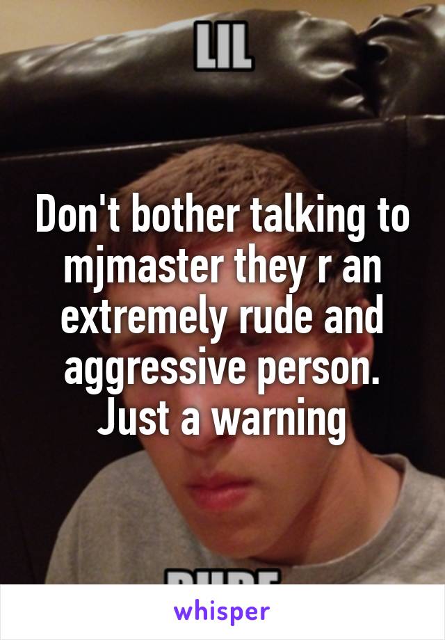 Don't bother talking to mjmaster they r an extremely rude and aggressive person. Just a warning