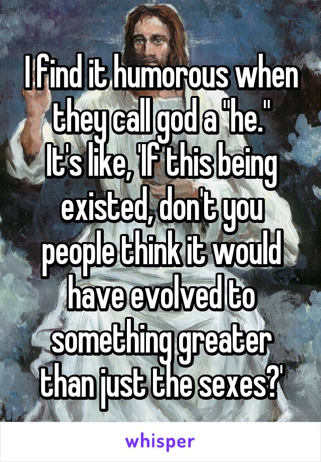 I find it humorous when they call god a "he."
It's like, 'If this being existed, don't you people think it would have evolved to something greater than just the sexes?'