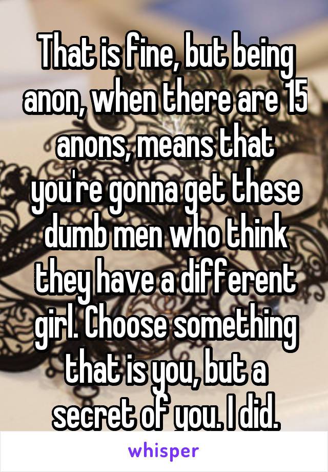 That is fine, but being anon, when there are 15 anons, means that you're gonna get these dumb men who think they have a different girl. Choose something that is you, but a secret of you. I did.