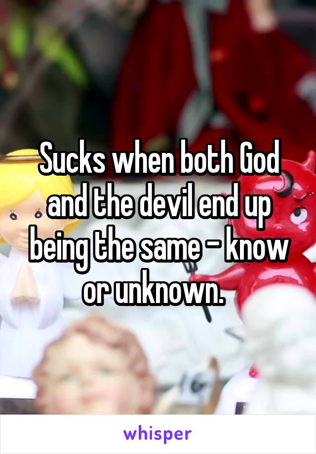 Sucks when both God and the devil end up being the same - know or unknown.  