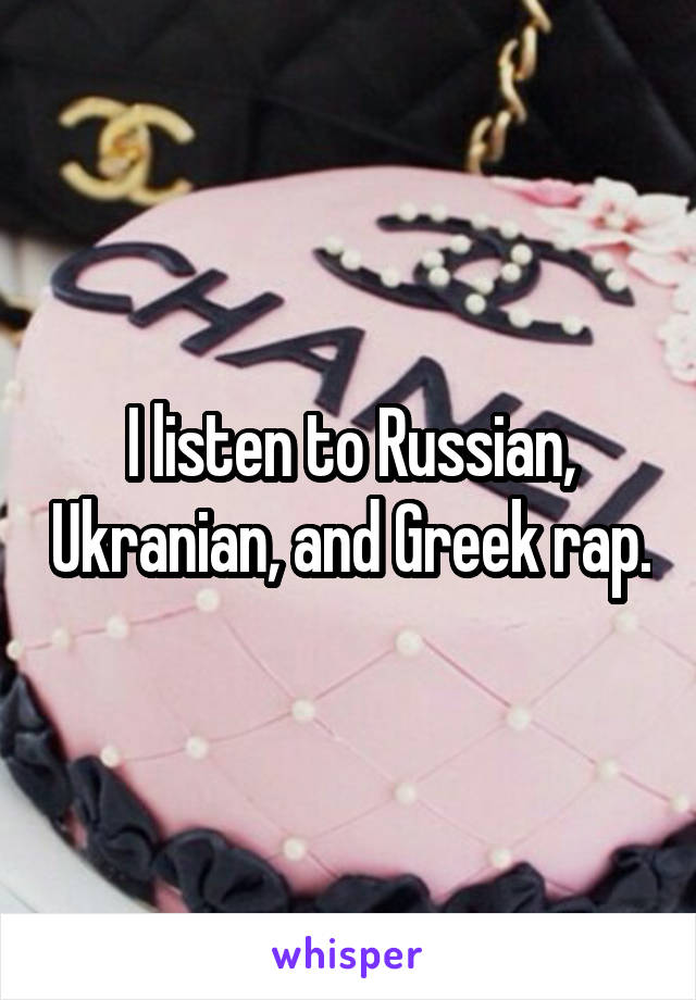I listen to Russian, Ukranian, and Greek rap.