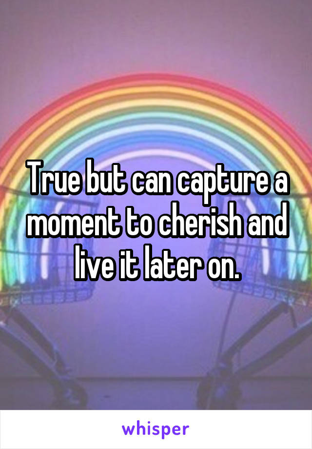 True but can capture a moment to cherish and live it later on.
