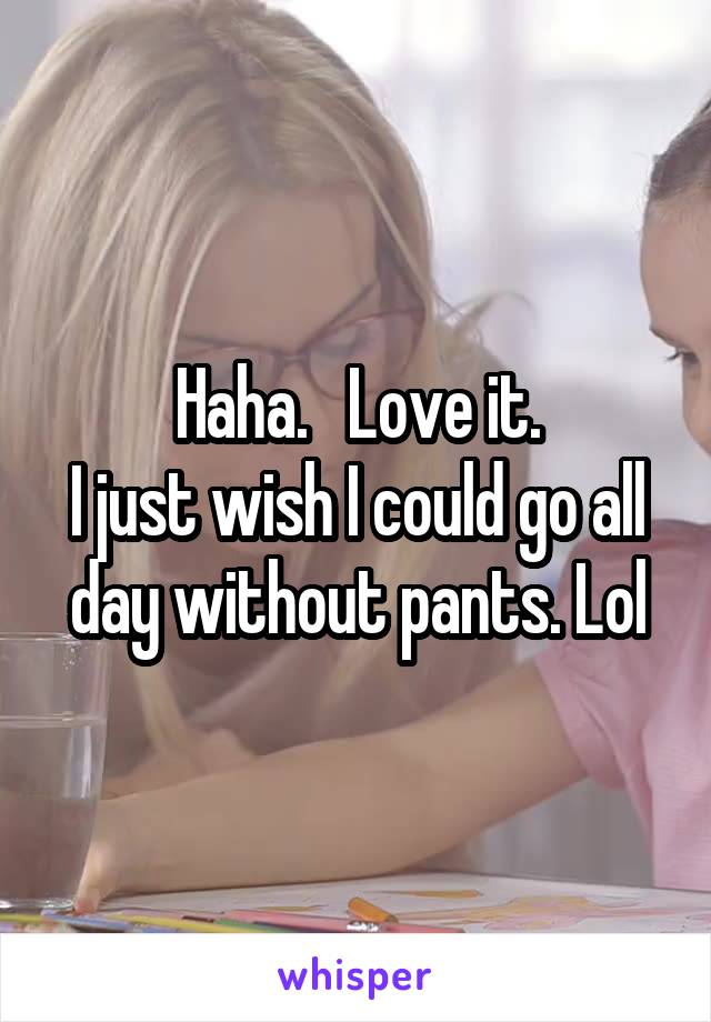 Haha.   Love it.
I just wish I could go all day without pants. Lol