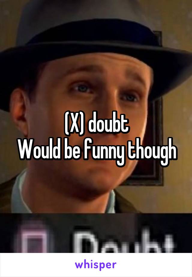 (X) doubt
Would be funny though
