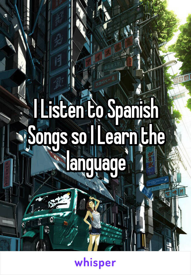 I Listen to Spanish Songs so I Learn the language
