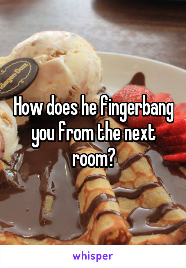 How does he fingerbang you from the next room?