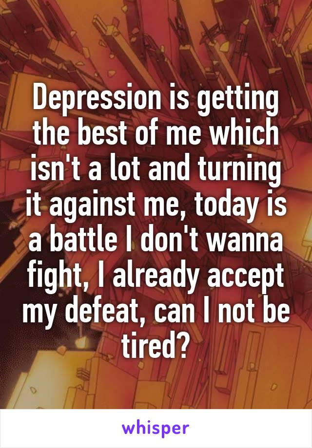 Depression is getting the best of me which isn't a lot and turning it against me, today is a battle I don't wanna fight, I already accept my defeat, can I not be tired?