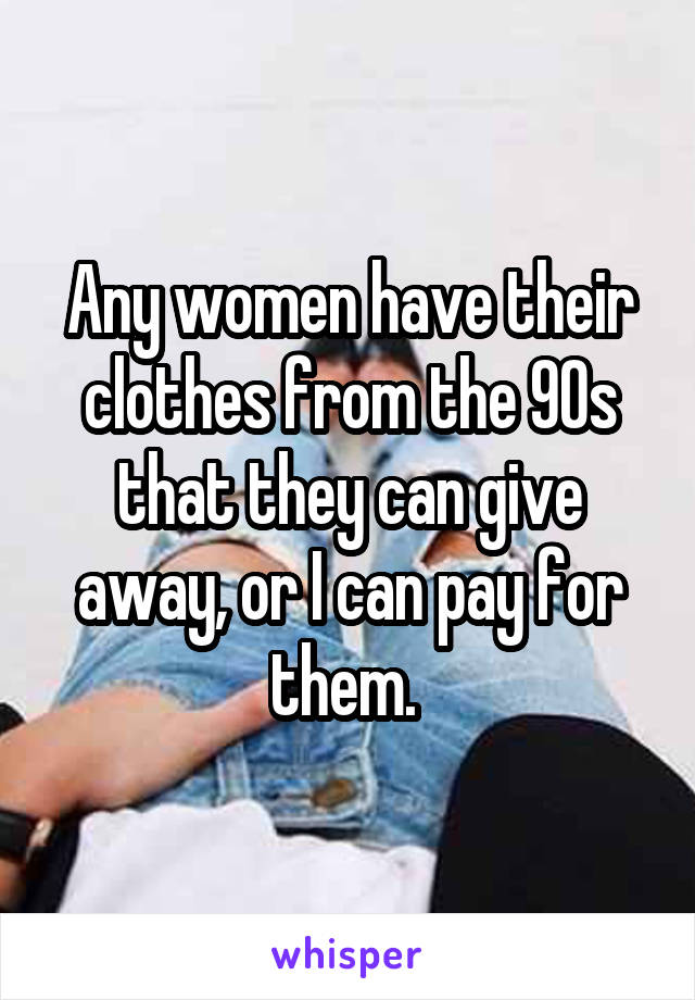 Any women have their clothes from the 90s that they can give away, or I can pay for them. 
