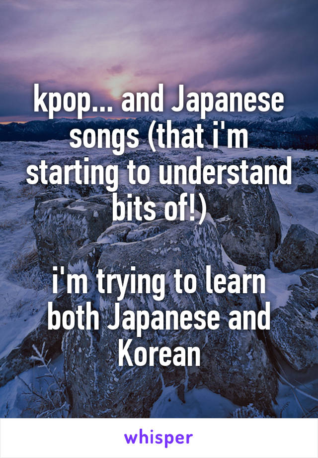kpop... and Japanese songs (that i'm starting to understand bits of!)

i'm trying to learn both Japanese and Korean