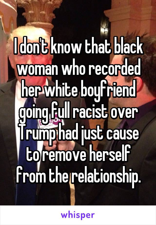 I don't know that black woman who recorded her white boyfriend going full racist over Trump had just cause to remove herself from the relationship.