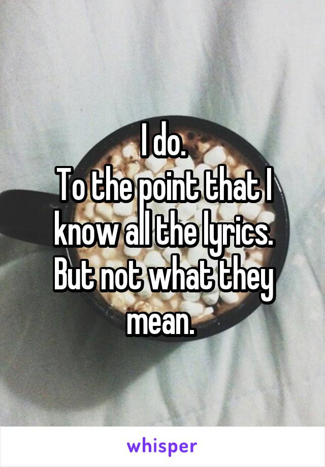 I do.
To the point that I know all the lyrics.
But not what they mean. 