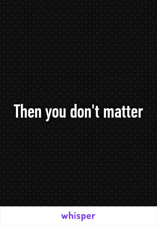 Then you don't matter