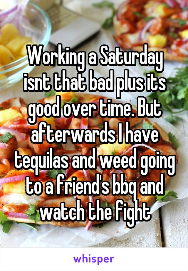 Working a Saturday isnt that bad plus its good over time. But afterwards I have tequilas and weed going to a friend's bbq and watch the fight