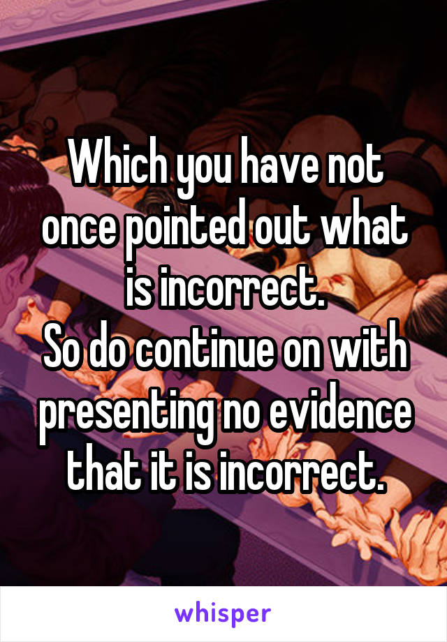 Which you have not once pointed out what is incorrect.
So do continue on with presenting no evidence that it is incorrect.