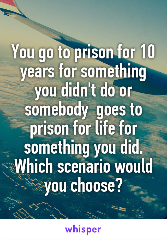You go to prison for 10 years for something you didn't do or somebody  goes to prison for life for something you did. Which scenario would you choose?
