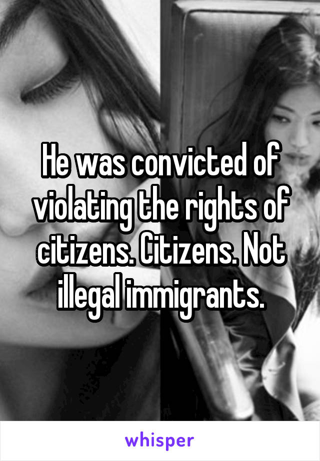 He was convicted of violating the rights of citizens. Citizens. Not illegal immigrants.
