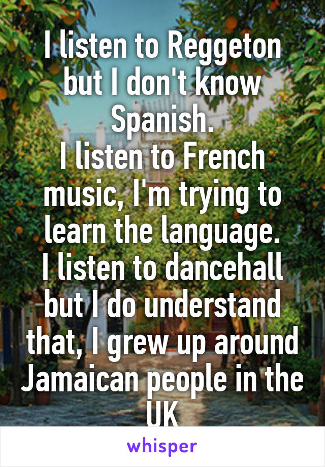 I listen to Reggeton but I don't know Spanish.
I listen to French music, I'm trying to learn the language.
I listen to dancehall but I do understand that, I grew up around Jamaican people in the UK