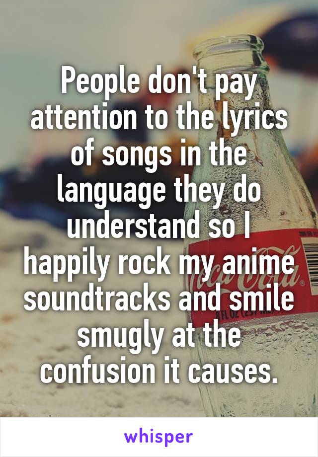 People don't pay attention to the lyrics of songs in the language they do understand so I happily rock my anime soundtracks and smile smugly at the confusion it causes.