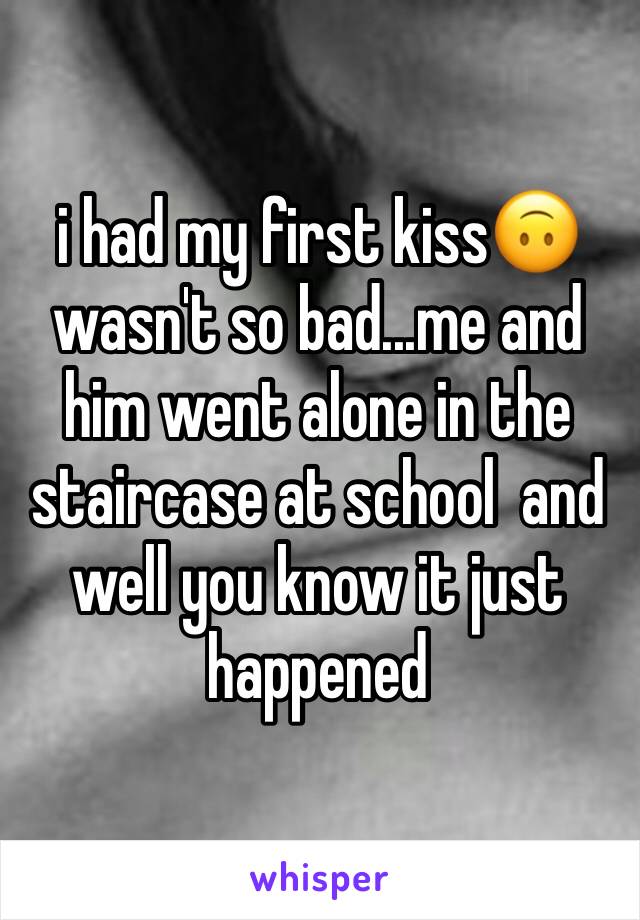 i had my first kiss🙃 wasn't so bad...me and him went alone in the staircase at school  and well you know it just happened 