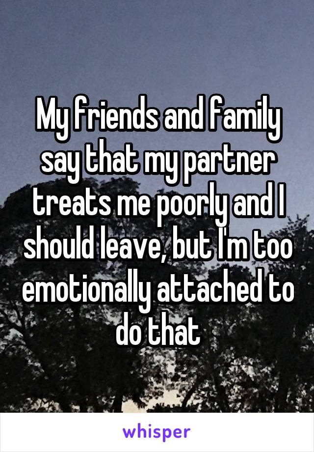 My friends and family say that my partner treats me poorly and I should leave, but I'm too emotionally attached to do that