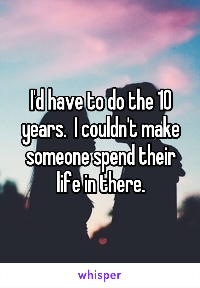 I'd have to do the 10 years.  I couldn't make someone spend their life in there.