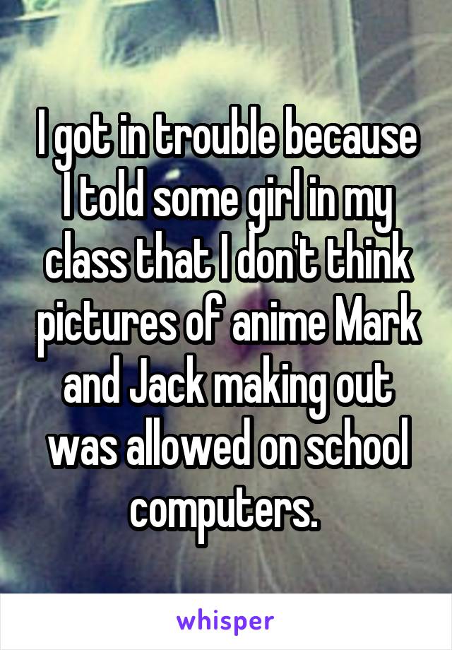 I got in trouble because I told some girl in my class that I don't think pictures of anime Mark and Jack making out was allowed on school computers. 
