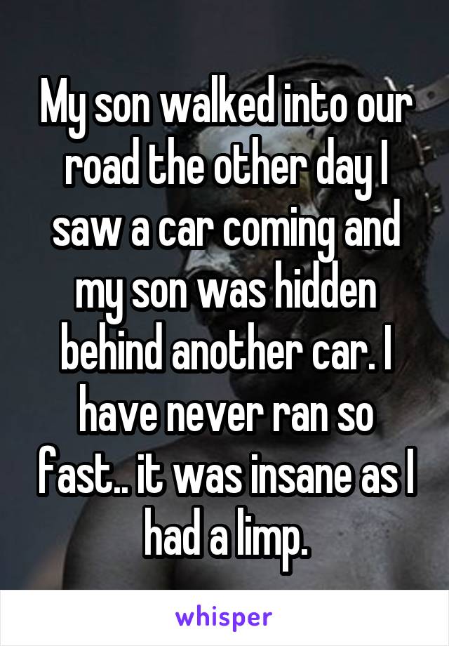 My son walked into our road the other day I saw a car coming and my son was hidden behind another car. I have never ran so fast.. it was insane as I had a limp.
