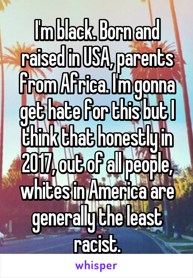 I'm black. Born and raised in USA, parents from Africa. I'm gonna get hate for this but I think that honestly in 2017, out of all people, whites in America are generally the least racist.