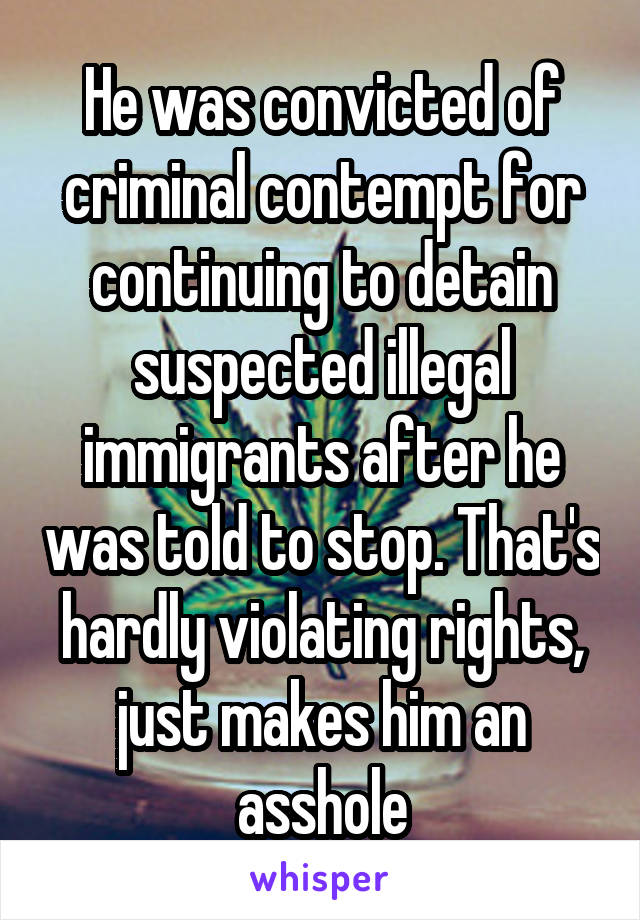 He was convicted of criminal contempt for continuing to detain suspected illegal immigrants after he was told to stop. That's hardly violating rights, just makes him an asshole