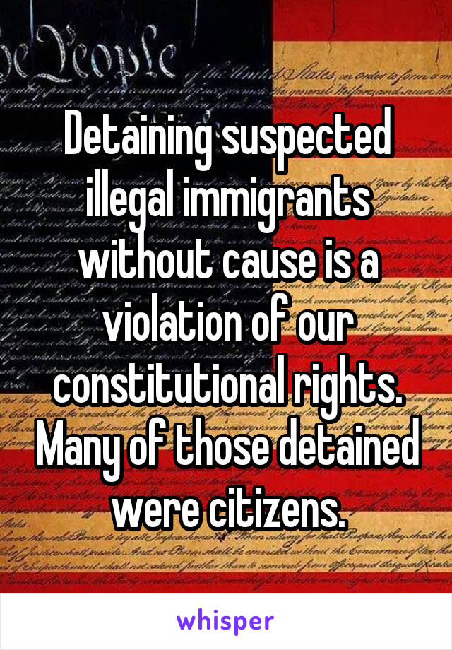 Detaining suspected illegal immigrants without cause is a violation of our constitutional rights. Many of those detained were citizens.