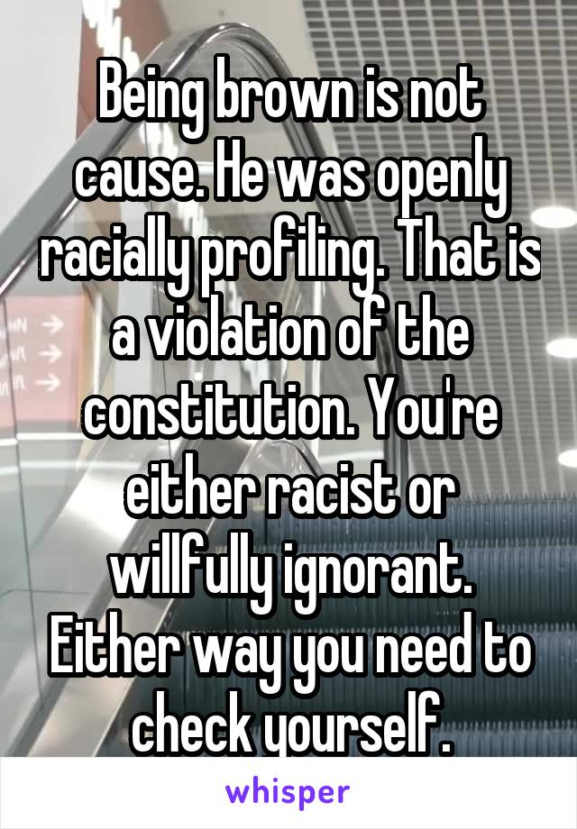 Being brown is not cause. He was openly racially profiling. That is a violation of the constitution. You're either racist or willfully ignorant. Either way you need to check yourself.
