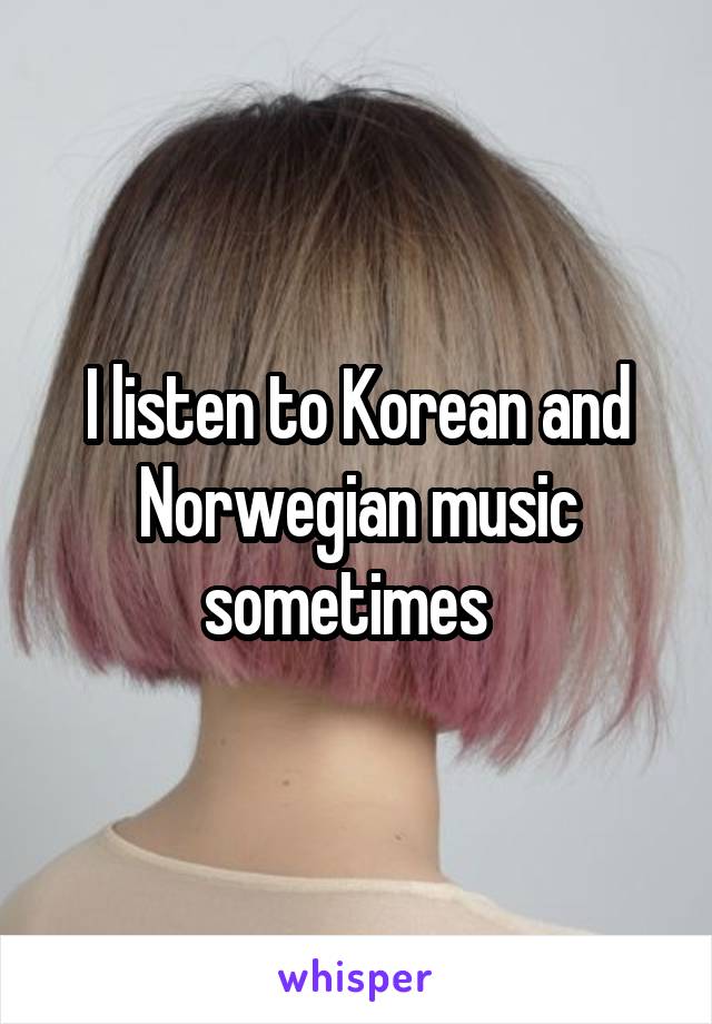 I listen to Korean and Norwegian music sometimes  