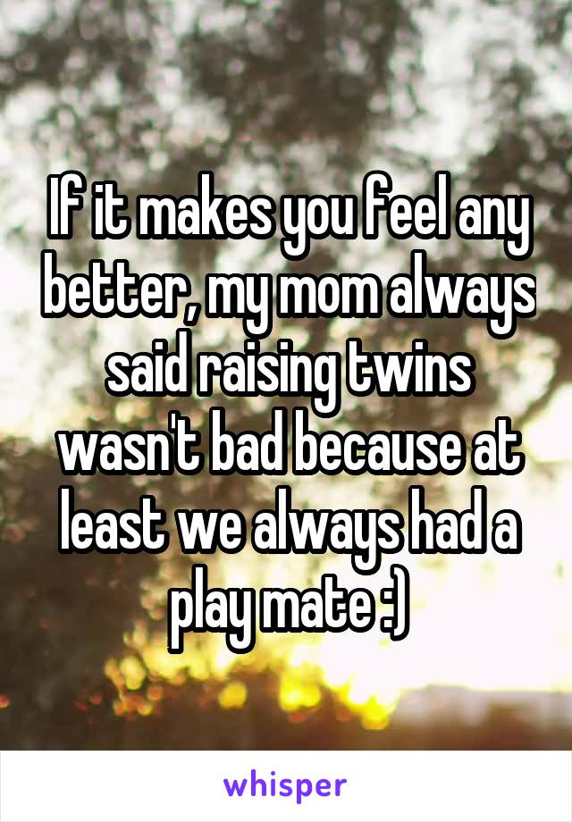 If it makes you feel any better, my mom always said raising twins wasn't bad because at least we always had a play mate :)
