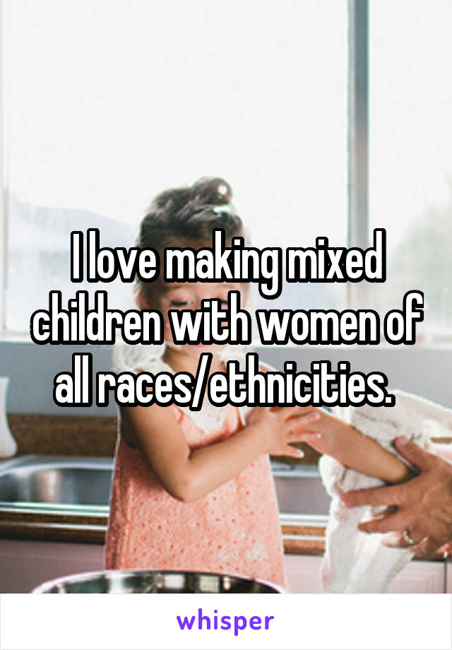 I love making mixed children with women of all races/ethnicities. 