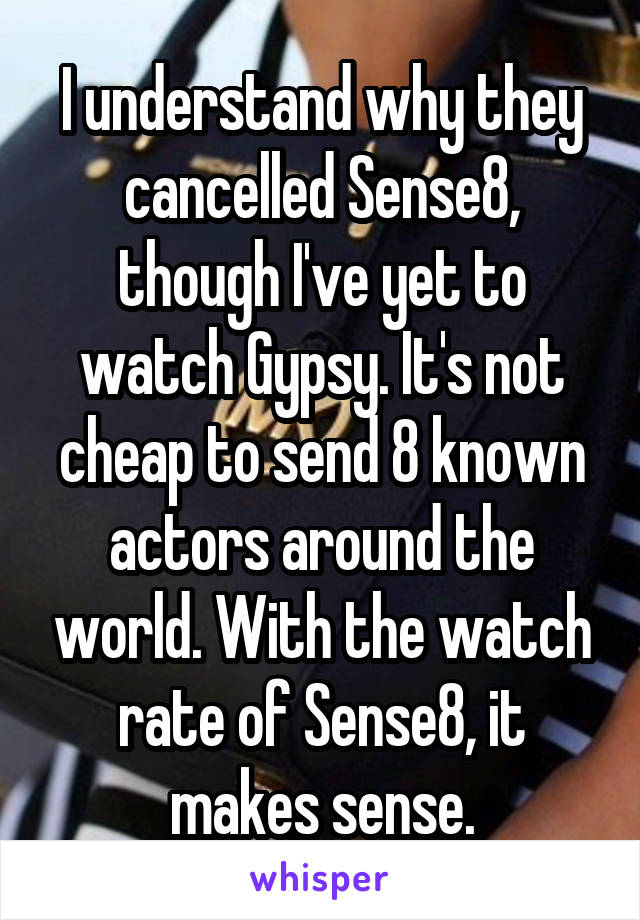 I understand why they cancelled Sense8, though I've yet to watch Gypsy. It's not cheap to send 8 known actors around the world. With the watch rate of Sense8, it makes sense.