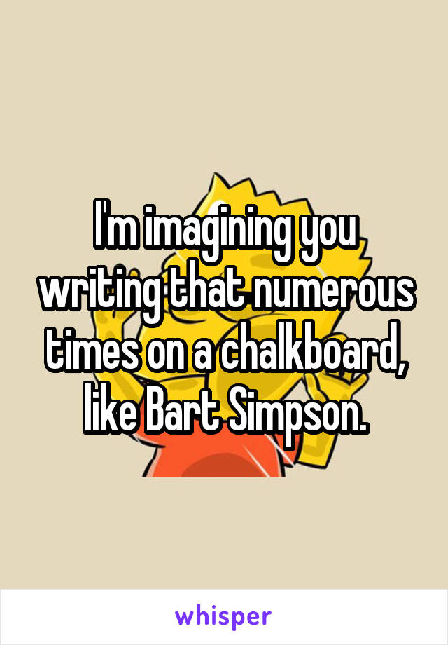 I'm imagining you writing that numerous times on a chalkboard, like Bart Simpson.